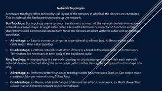 Network Topologies
A network topology refers to the physical layout of the network in which all the devices are connected.
This includes all the hardware that makes up the network.
BusTopology: Bus topology uses a common backbone to connect all the network devices in a network
network in a linear shape. A single cable called a bus with a terminator at each end functions as the
shared the shared communication medium for all the devices attached with this cable with an interface
connector.
• Advantage: 1> Easy to connect a computer or peripheral to a linear bus. 2> Requires less cable
cable length than a star topology.
• Disadvantage: 1>Whole network shuts down if there is a break in the main cable. 2>Terminators
Terminators are necessary at both ends of the backbone cable.
RingTopology: A ring topology is a network topology or circuit arrangement in which each network
network device is attached along the same single path to other devices, forming a path in the shape of a
ring.
• Advantage: 1> Performs better than a star topology under heavy network load. 2> Can create much
create much larger network usingToken Ring.
• Disadvantage: 1> Moves, adds and changes of devices can affect the network. 2> Much slower than
slower than an Ethernet network under normal load.
 