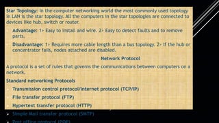 Star Topology: In the computer networking world the most commonly used topology
in LAN is the star topology. All the computers in the star topologies are connected to
devices like hub, switch or router.
• Advantage: 1> Easy to install and wire. 2> Easy to detect faults and to remove
parts.
• Disadvantage: 1> Requires more cable length than a bus topology. 2> If the hub or
concentrator fails, nodes attached are disabled.
Network Protocol
A protocol is a set of rules that governs the communications between computers on a
network.
Standard networking Protocols
 Transmission control protocol/Internet protocol (TCP/IP)
 File transfer protocol (FTP)
 Hypertext transfer protocol (HTTP)
 Simple Mail transfer protocol (SMTP)
 
