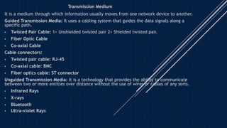 Transmission Medium
It is a medium through which information usually moves from one network device to another.
Guided Transmission Media: It uses a cabling system that guides the data signals along a
specific path.
• Twisted Pair Cable: 1> Unshielded twisted pair 2> Shielded twisted pair.
• Fiber Optic Cable
• Co-axial Cable
Cable connectors:
• Twisted pair cable: RJ-45
• Co-axial cable: BNC
• Fiber optics cable: ST connector
Unguided Transmission Media: It is a technology that provides the ability to communicate
between two or more entities over distance without the use of wires or cables of any sorts.
• Infrared Rays
• X-rays
• Bluetooth
• Ultra-violet Rays
 