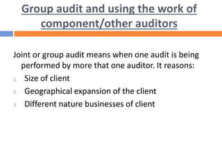 Group audit and using the work of
component/other auditors
Joint or group audit means when one audit is being
performed by more that one auditor. It reasons:
1. Size of client
2. Geographical expansion of the client
3. Different nature businesses of client
 