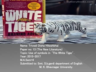 Name: Trivedi Disha Hiteshbhai
Paper no: 13 (The New Literature)
Topic: Use of symbols in ‘The White Tiger’.
Year: 2015-2017
M.A.Sem=4
Submitted to: Smt. S.b.gardi department of English
M. K. Bhavnagar University
 