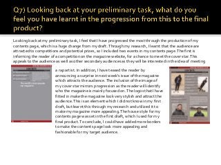 Looking back at my preliminary task, I feel that I have progressed the most through the production of my
contents page, which is a huge change from my draft.Through my research, I learnt that the audience are
attracted to competitions and potential prizes, so I included two events in my contents page.The first is
informing the reader of a competition on the magazine website, for a chance to meet the cover star.This
appeals to the audience as well as other secondary audiences as they will be interested in the idea of meeting
a rap artist. In addition, I have teased the reader by
announcing a surprise in next week’s issue of the magazine
which attracts the audience.The inclusion of the image of
my cover star mirrors progression as the reader will identify
who the magazine is mainly focused on.The logos that I have
fitted in make the magazine look very stylish and attract the
audience.This is an element which I did not know in my first
draft, but learnt this through my research and utilized it to
make my magazine more appealing.The house style for my
contents page was set in the first draft, which I used for my
final product.To conclude, I could have added more borders
to make the contents page look more appealing and
fashionable for my target audience.
 