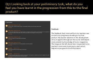 Feedback
The feedback that I received from my teachers was
crucial to my progression leading to my final
product. My teacher aided me in the development
of my magazine throughout the course and helped
me to extend my knowledge of music magazines.
The image on the left shows how I responded to my
teacher’s comments involving my work which
helped me progress to the final product.
 