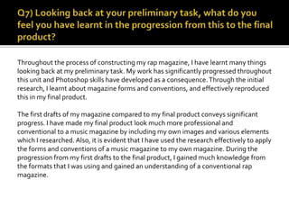 Throughout the process of constructing my rap magazine, I have learnt many things
looking back at my preliminary task. My work has significantly progressed throughout
this unit and Photoshop skills have developed as a consequence.Through the initial
research, I learnt about magazine forms and conventions, and effectively reproduced
this in my final product.
The first drafts of my magazine compared to my final product conveys significant
progress. I have made my final product look much more professional and
conventional to a music magazine by including my own images and various elements
which I researched. Also, it is evident that I have used the research effectively to apply
the forms and conventions of a music magazine to my own magazine. During the
progression from my first drafts to the final product, I gained much knowledge from
the formats that I was using and gained an understanding of a conventional rap
magazine.
 