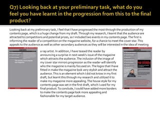 Looking back at my hand-drawn design for my contents page, it is clear that I have progressed from my initial
ideas. I have used the structure in more or less the same way, which is conventional to a rap magazine.The
main cover line informing the audience of the contents page is the biggest text in my final product. In my
hand-drawn design, the main cover line was not the same size as the final product, which shows how I
deployed my understanding of conventions in my final magazine. I used borders in my contents page to grant
it a more professional look, and the image that I used was well fitted. As well as this, my ideas of including the
magazine logo as a sticker on my contents page progressed to the final product.This was effective in widening
the magazine’s promotion, as it is made to look more stylistic.
 