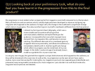 My progression is most evident when comparing the first magazine cover draft compared to my final product.
Many of the forms and conventions which I initially deployed where developed to create an intriguing rap
magazine which appeals to the audience.To begin with, the change in the masthead is a significant change
which mirrors my progress.The colour and font type in my draft’s masthead is different from the final product.
I altered my font type to UrbanCalligraphy, which was a
more suitable and conventional font type that
communicated a rebellious and stylish feeling to the
audience. I increased the font size which imposed more
demand from my magazine title, and became more eye-
catching.The different elements of my masthead gave my
magazine title more personality, and allows the audience to
immediately identify with it. Another significant change
which reflect my progress was the instalment of my own
images. In the draft, I used an image of an already known
model as a guideline for my own cover star.
In using my own images, this granted the magazine a unique distinctiveness which appeals to the audience, as
they will be interested in the cover star. As well as this, my progression can be seen where I have used a
skyline, more cover lines and puffs. In doing this, my magazine was much more appealing and identifiable as it
possessed many recognisable conventions of a music magazine. I put a border in as well which makes the
magazine look impressive and detailed.
 