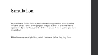 Simulation
My simulation allows users to transform their appearance, using clothing
found off online shops, by swiping left or right in front of a mirror which
appears as if you are trying on the different pieces of clothing that you have
seen online.
This allows users to digitally try their clothes on before they buy them.
 
