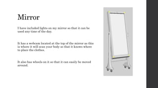 Mirror
I have included lights on my mirror so that it can be
used any time of the day.
It has a webcam located at the top of the mirror as this
is where it will scan your body so that it knows where
to place the clothes.
It also has wheels on it so that it can easily be moved
around.
 