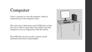 Computer
I have a monitor to view the websites, which is
connected up to the computer tower.
The tower has 2 disk drives and 2 USB slots so that
the user is able to input their own clothes onto the
computer to use in conjunction with the mirror.
The USB slots are also used to connect up the
keyboard and mouse using dongles.
 