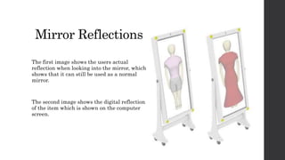 Mirror Reflections
The first image shows the users actual
reflection when looking into the mirror, which
shows that it can still be used as a normal
mirror.
The second image shows the digital reflection
of the item which is shown on the computer
screen.
 