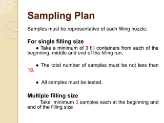 Sampling Plan
Samples must be representative of each filling nozzle.
For single filling size
● Take a minimum of 3 fill containers from each of the
beginning, middle and end of the filling run.
● The total number of samples must be not less than
10.
● All samples must be tested.
Multiple filling size
Take minimum 3 samples each at the beginning and
end of the filling size
 