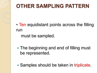 OTHER SAMPLING PATTERN
• Ten equidistant points across the filling
run
must be sampled.
 The beginning and end of filling must
be represented.
 Samples should be taken in triplicate.
 