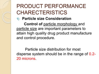 PRODUCT PERFORMANCE
CHARECTERISTICS
1) Particle size Consideration
Control of particle morphology and
particle size are important parameters to
attain high quality drug product manufacture
and control procedure.
Particle size distribution for most
disperse system should be in the range of 0.2-
20 microns.
 