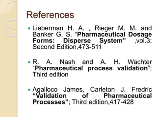 References
 Lieberman H. A. , Rieger M. M. and
Banker G. S. “Pharmaceutical Dosage
Forms: Disperse System” ,vol.3;
Second Edition,473-511
 R. A. Nash and A. H. Wachter
“Pharmaceutical process validation”;
Third edition
 Agalloco James, Carleton J. Fredric
“Validation of Pharmaceutical
Processes”; Third edition,417-428
 