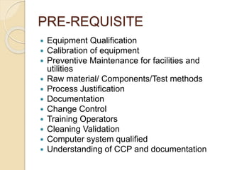 PRE-REQUISITE
 Equipment Qualification
 Calibration of equipment
 Preventive Maintenance for facilities and
utilities
 Raw material/ Components/Test methods
 Process Justification
 Documentation
 Change Control
 Training Operators
 Cleaning Validation
 Computer system qualified
 Understanding of CCP and documentation
 