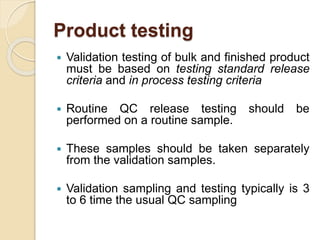 Product testing
 Validation testing of bulk and finished product
must be based on testing standard release
criteria and in process testing criteria
 Routine QC release testing should be
performed on a routine sample.
 These samples should be taken separately
from the validation samples.
 Validation sampling and testing typically is 3
to 6 time the usual QC sampling
 