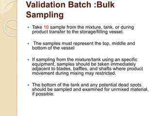 Validation Batch :Bulk
Sampling
 Take 10 sample from the mixture, tank, or during
product transfer to the storage/filling vessel.
 The samples must represent the top, middle and
bottom of the vessel
 If sampling from the mixture/tank using an specific
equipment, samples should be taken immediately
adjacent to blades, baffles, and shafts where product
movement during mixing may restricted.
 The bottom of the tank and any potential dead spots
should be sampled and examined for unmixed material,
if possible.
 