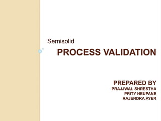 PROCESS VALIDATION
PREPARED BY
PRAJJWAL SHRESTHA
PRITY NEUPANE
RAJENDRA AYER
Semisolid
 