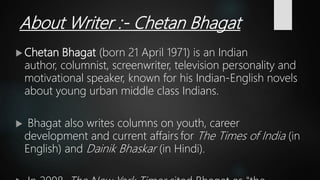 About Writer :- Chetan Bhagat
 Chetan Bhagat (born 21 April 1971) is an Indian
author, columnist, screenwriter, television personality and
motivational speaker, known for his Indian-English novels
about young urban middle class Indians.
 Bhagat also writes columns on youth, career
development and current affairs for The Times of India (in
English) and Dainik Bhaskar (in Hindi).
 