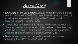 About Novel
 One Night @ the Call Center is a novel written by Chetan Bhagat
and first published in 2005. The novel revolves around a group of
six call center employees working at the Connexions call
center in Gurgaon, Haryana, India.
 It takes place during one night, during which all of the leading
characters confront some aspect of themselves or their lives they
would like to change. The story uses a literal deus ex machina,
when the characters receive a phone call from God.
 The book was the second best-selling novel from the award
winning author after Five Point Someone.
 