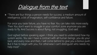 Dialogue from the text
 “There are four things a person needs for success: a medium amount of
intelligence, a bit of imagination, self-confidence and failure.
For once you taste failure, you have no fear. You can take risks more easily.
Then You don't want to snuggle in your comfort zone anymore-you are
ready to fly. And Success is about flying, not snuggling, God said.
God sighed before speaking again. I think you need to understand how my
system works. You see I have a contract with all human beings. you do your
best, and every now and then, I will come behind to give you a bonus push.
But it has to begin with you, For otherwise I can't distinguish who needs my
help most” .
 