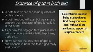 Existence of god in both text
 In both text we can see same question of
god’s existence.
 In both text god will exist but we cant say
properly that character of god is really is
in text or not.
 As per my thinking god take place in both
text as a hope, positivity, faith, happiness,
truth, etc…
 So we can say that existence of god is
questionable in both text that is god really
exist or not?
 