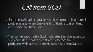 Call from GOD
 In the novel each characters suffers from their personal
problems and when they are in difficult situation they
get phone call from God.
 The conversation with God motivates the characters to
such an extent that they get ready to face their
problems with utmost determination and motivation.
 