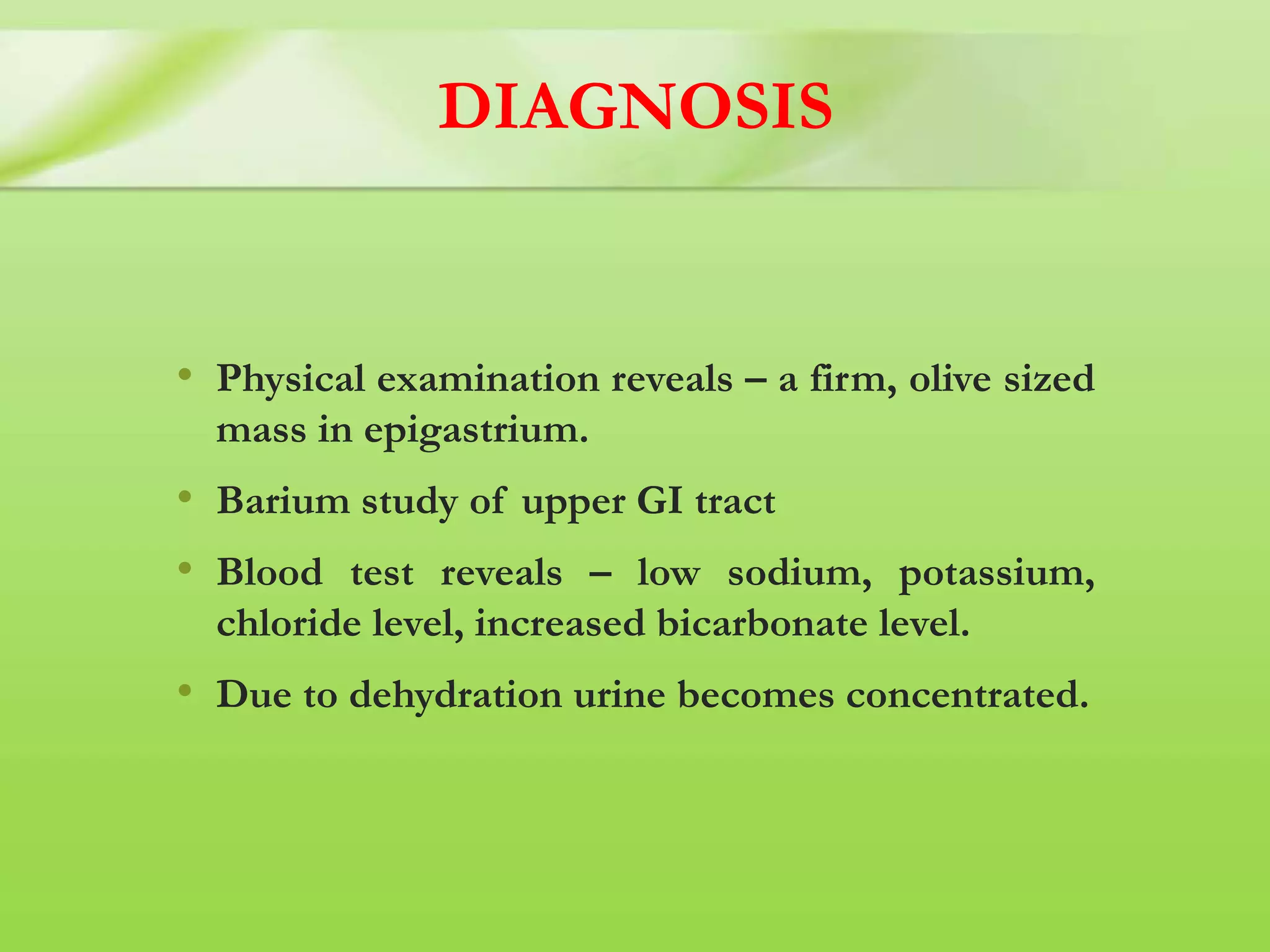DIAGNOSIS
• Physical examination reveals – a firm, olive sized
mass in epigastrium.
• Barium study of upper GI tract
• Blood test reveals – low sodium, potassium,
chloride level, increased bicarbonate level.
• Due to dehydration urine becomes concentrated.
 