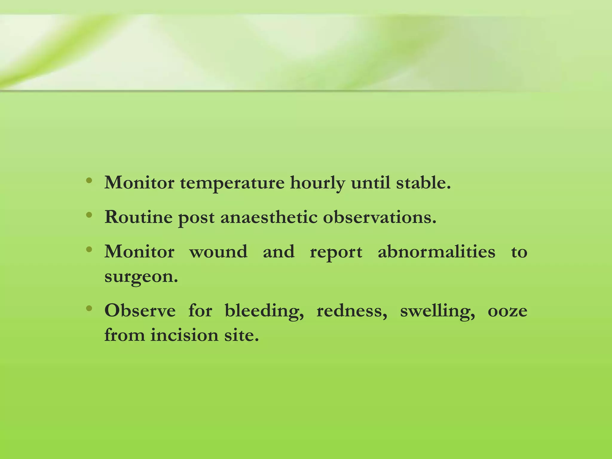 • Monitor temperature hourly until stable.
• Routine post anaesthetic observations.
• Monitor wound and report abnormalities to
surgeon.
• Observe for bleeding, redness, swelling, ooze
from incision site.
 