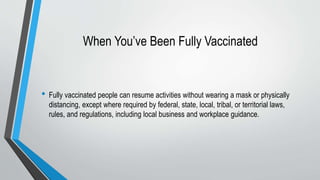 When You’ve Been Fully Vaccinated
• Fully vaccinated people can resume activities without wearing a mask or physically
distancing, except where required by federal, state, local, tribal, or territorial laws,
rules, and regulations, including local business and workplace guidance.
 