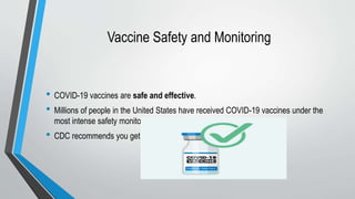 Vaccine Safety and Monitoring
• COVID-19 vaccines are safe and effective.
• Millions of people in the United States have received COVID-19 vaccines under the
most intense safety monitoring in U.S. history.
• CDC recommends you get a COVID-19 vaccine as soon as you can.
 