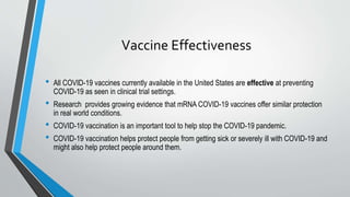 Vaccine Effectiveness
• All COVID-19 vaccines currently available in the United States are effective at preventing
COVID-19 as seen in clinical trial settings.
• Research provides growing evidence that mRNA COVID-19 vaccines offer similar protection
in real world conditions.
• COVID-19 vaccination is an important tool to help stop the COVID-19 pandemic.
• COVID-19 vaccination helps protect people from getting sick or severely ill with COVID-19 and
might also help protect people around them.
 