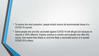 • To receive the most protection, people should receive all recommended doses of a
COVID-19 vaccine.
• Some people who are fully vaccinated against COVID-19 will still get sick because no
vaccine is 100% effective. Experts continue to monitor and evaluate how often this
occurs, how severe their illness is, and how likely a vaccinated person is to spread
COVID-19 to others.
 