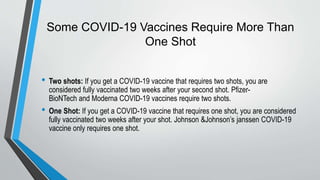 Some COVID-19 Vaccines Require More Than
One Shot
• Two shots: If you get a COVID-19 vaccine that requires two shots, you are
considered fully vaccinated two weeks after your second shot. Pfizer-
BioNTech and Moderna COVID-19 vaccines require two shots.
• One Shot: If you get a COVID-19 vaccine that requires one shot, you are considered
fully vaccinated two weeks after your shot. Johnson &Johnson’s janssen COVID-19
vaccine only requires one shot.
 