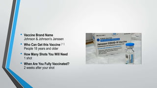 • Vaccine Brand Name
Johnson & Johnson’s Janssen
• Who Can Get this Vaccine [ 1 ]
People 18 years and older
• How Many Shots You Will Need
1 shot
• When Are You Fully Vaccinated?
2 weeks after your shot
 