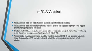 mRNAVaccine
• mRNA vaccines are a new type of vaccine to protect against infectious diseases.
• MRNA vaccines teach our cells how to make a protein—or even just a piece of a protein—that triggers
an immune response inside our bodies.
• The benefit of mRNA vaccines, like all vaccines, is those vaccinated gain protection without ever having
to risk the serious consequences of getting sick with COVID-19.
• As soon as the necessary information about the virus that causes COVID-19 was available, scientists
began designing the mRNA instructions for cells to build the unique spike protein into an mRNA
vaccine.}
 