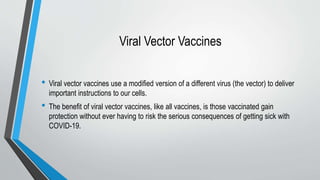 Viral Vector Vaccines
• Viral vector vaccines use a modified version of a different virus (the vector) to deliver
important instructions to our cells.
• The benefit of viral vector vaccines, like all vaccines, is those vaccinated gain
protection without ever having to risk the serious consequences of getting sick with
COVID-19.
 
