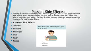 Possible Side Effects :
• COVID-19 vaccination will help protect you from getting COVID-19. You may have some
side effects, which are normal signs that your body is building protection. These side
effects may affect your ability to do daily activities, but they should go away in a few days.
Some people have no side effects.
• Common Side Effects
• Tiredness
• Headache
• Muscle pain
• Chills
• Fever
• Nausea
 