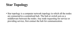 Star Topology
• Star topology is a computer network topology in which all the nodes
are connected to a centralized hub. The hub or switch acts as a
middleware between the nodes. Any node requesting for service or
providing service, first contact the hub for communication.
 