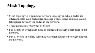 Mesh Topology
• Mesh topology is a computer network topology in which nodes are
interconnected with each other. In other words, direct communication
takes place between the nodes in the network.
• There are mainly two types of Mesh:
• Full Mesh: In which each node is connected to every other node in the
network.
• Partial Mesh: In which, some nodes are not connected to every node in
the network.
 