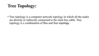 Tree Topology:
• Tree topology is a computer network topology in which all the nodes
are directly or indirectly connected to the main bus cable. Tree
topology is a combination of Bus and Star topology.
 