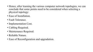• Hence, after learning the various computer network topologies, we can
conclude that some points need to be considered when selecting a
physical topology:
• Ease of Installation.
• Fault Tolerance.
• Implementation Cost.
• Cabling Required.
• Maintenance Required.
• Reliable Nature.
• Ease of Reconfiguration and upgradation.
 