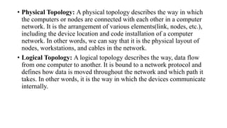 • Physical Topology: A physical topology describes the way in which
the computers or nodes are connected with each other in a computer
network. It is the arrangement of various elements(link, nodes, etc.),
including the device location and code installation of a computer
network. In other words, we can say that it is the physical layout of
nodes, workstations, and cables in the network.
• Logical Topology: A logical topology describes the way, data flow
from one computer to another. It is bound to a network protocol and
defines how data is moved throughout the network and which path it
takes. In other words, it is the way in which the devices communicate
internally.
 