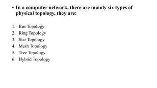• In a computer network, there are mainly six types of
physical topology, they are:
1. Bus Topology
2. Ring Topology
3. Star Topology
4. Mesh Topology
5. Tree Topology
6. Hybrid Topology
 