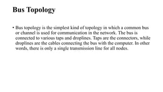 Bus Topology
• Bus topology is the simplest kind of topology in which a common bus
or channel is used for communication in the network. The bus is
connected to various taps and droplines. Taps are the connectors, while
droplines are the cables connecting the bus with the computer. In other
words, there is only a single transmission line for all nodes.
 