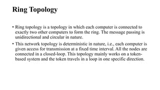 Ring Topology
• Ring topology is a topology in which each computer is connected to
exactly two other computers to form the ring. The message passing is
unidirectional and circular in nature.
• This network topology is deterministic in nature, i.e., each computer is
given access for transmission at a fixed time interval. All the nodes are
connected in a closed-loop. This topology mainly works on a token-
based system and the token travels in a loop in one specific direction.
 