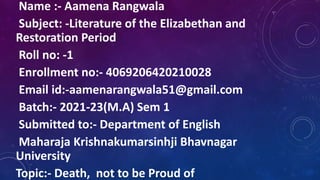Name :- Aamena Rangwala
Subject: -Literature of the Elizabethan and
Restoration Period
Roll no: -1
Enrollment no:- 4069206420210028
Email id:-aamenarangwala51@gmail.com
Batch:- 2021-23(M.A) Sem 1
Submitted to:- Department of English
Maharaja Krishnakumarsinhji Bhavnagar
University
Topic:- Death, not to be Proud of
 