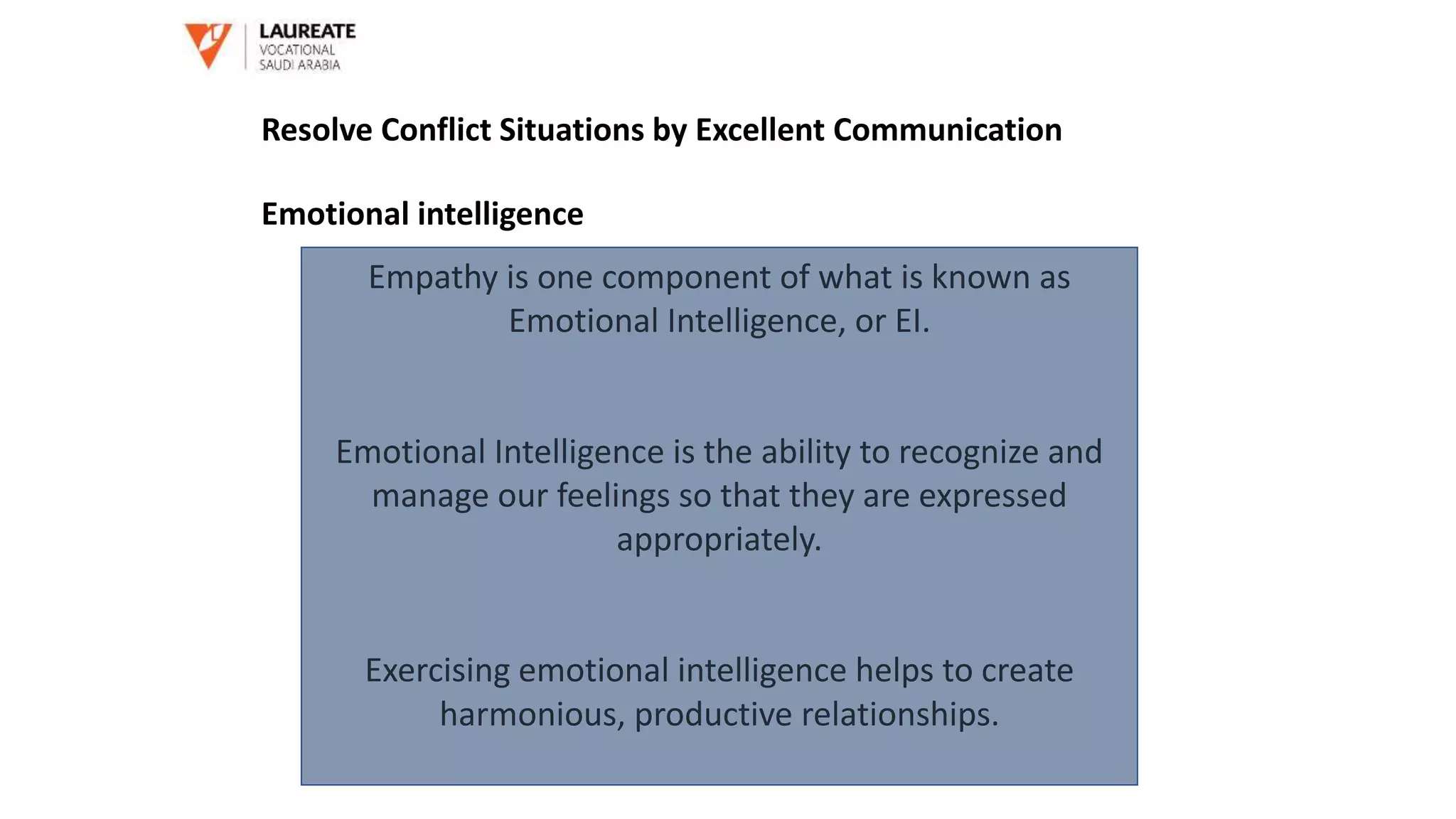 Empathy is one component of what is known as
Emotional Intelligence, or EI.
Emotional Intelligence is the ability to recognize and
manage our feelings so that they are expressed
appropriately.
Exercising emotional intelligence helps to create
harmonious, productive relationships.
Resolve Conflict Situations by Excellent Communication
Emotional intelligence
 