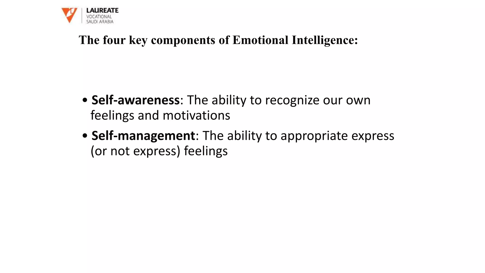 • Self-awareness: The ability to recognize our own
feelings and motivations
• Self-management: The ability to appropriate express
(or not express) feelings
The four key components of Emotional Intelligence:
 