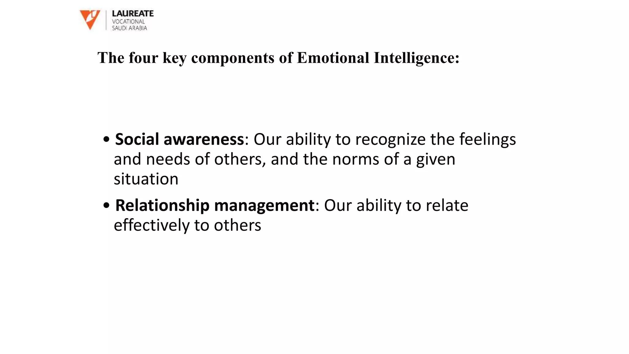 • Social awareness: Our ability to recognize the feelings
and needs of others, and the norms of a given
situation
• Relationship management: Our ability to relate
effectively to others
The four key components of Emotional Intelligence:
 